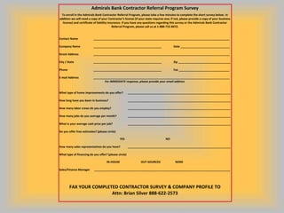 Admirals Bank Contractor Referral Program Survey
 To enroll in the Admirals Bank Contractor Referral Program, please take a few minutes to complete the short survey below. In
addition we will need a copy of your Contractor’s license (if your state requires one; if not, please provide a copy of your business
  license) and certificate of liability insurance. If you have any questions regarding this survey or the Admirals Bank Contractor
                                           Referral Program, please call us at 1-800-715-8472.


Contact Name              ______________________________________________________________________________________

Company Name              ___________________________________________                   Date _______________________________

Street Address            ______________________________________________________________________________________

City / State              ___________________________________________                   Zip _________________________________

Phone                     ___________________________________________                   Fax ________________________________

E-mail Address            ______________________________________________________________________________________
                                 For IMMEDIATE response, please provide your email address


What type of home improvements do you offer?           _________________________________________________________________

How long have you been in business?                    _________________________________________________________________

How many labor crews do you employ?                    _________________________________________________________________

How many jobs do you average per month?                _________________________________________________________________

What is your average cash price per job?               _________________________________________________________________

Do you offer free estimates? (please circle)

                                                YES                               NO

How many sales representatives do you have?            _________________________________________________________________

What type of financing do you offer? (please circle)

                                     IN-HOUSE                  OUT-SOURCED                NONE

Sales/Finance Manager      ______________________________________________________________________________________




        FAX YOUR COMPLETED CONTRACTOR SURVEY & COMPANY PROFILE TO
                        Attn: Brian Silver 888-622-2573
 