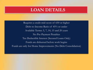 LOAN DETAILS

           Requires a credit mid-score of 650 or higher
             Debt-to-Income Ratio of 45% or under
            Available Terms: 5, 7, 10, 15 and 20 years
                    No Pre-Payment Penalties
          Tax Deductible Interest (Secured Loans Only)
             Funds are disbursed before work begins
Funds are only for Home Improvements (No Debt Consolidation)
 
