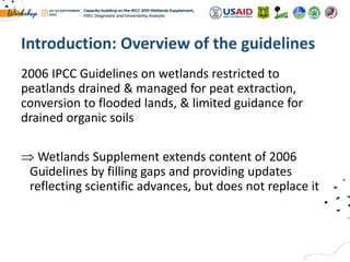 2006 IPCC Guidelines on wetlands restricted to
peatlands drained & managed for peat extraction,
conversion to flooded lands, & limited guidance for
drained organic soils
 Wetlands Supplement extends content of 2006
Guidelines by filling gaps and providing updates
reflecting scientific advances, but does not replace it
Introduction: Overview of the guidelines
 