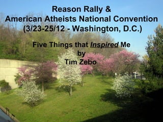 Reason Rally &
American Atheists National Convention
   (3/23-25/12 - Washington, D.C.)
      Five Things that Inspired Me
                   by
               Tim Zebo
 