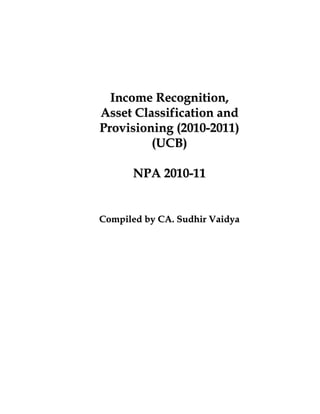 Income Recognition,
Asset Classification and
Provisioning (2010-2011)
         (UCB)

      NPA 2010-11


Compiled by CA. Sudhir Vaidya
 