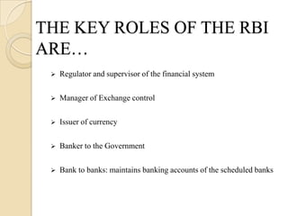 THE KEY ROLES OF THE RBI
ARE…
    Regulator and supervisor of the financial system

    Manager of Exchange control

    Issuer of currency

    Banker to the Government

    Bank to banks: maintains banking accounts of the scheduled banks
 
