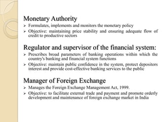 Monetary Authority
   Formulates, implements and monitors the monetary policy
   Objective: maintaining price stability and ensuring adequate flow of
    credit to productive sectors

Regulator and supervisor of the financial system:
   Prescribes broad parameters of banking operations within which the
    country's banking and financial system functions
   Objective: maintain public confidence in the system, protect depositors
    interest and provide cost-effective banking services to the public

Manager of Foreign Exchange
   Manages the Foreign Exchange Management Act, 1999.
   Objective: to facilitate external trade and payment and promote orderly
    development and maintenance of foreign exchange market in India
 