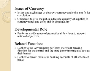 Issuer of Currency
 Issues and exchanges or destroys currency and coins not fit for
  circulation
 Objective: to give the public adequate quantity of supplies of
  currency notes and coins and in good quality

Developmental Role
   Performs a wide range of promotional functions to support
    national objectives

Related Functions
 Banker to the Government: performs merchant banking
  function for the central and the state governments; also acts as
  their banker
 Banker to banks: maintains banking accounts of all scheduled
  banks
 