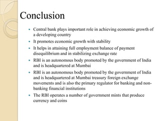 Conclusion
    Central bank plays important role in achieving economic growth of
     a developing country
    It promotes economic growth with stability
    It helps in attaining full employment balance of payment
     disequilibrium and in stabilizing exchange rate
    RBI is an autonomous body promoted by the government of India
     and is headquartered at Mumbai
    RBI is an autonomous body promoted by the government of India
     and is headquartered at Mumbai treasury foreign exchange
     movements and is also the primary regulator for banking and non-
     banking financial institutions
    The RBI operates a number of government mints that produce
     currency and coins
 