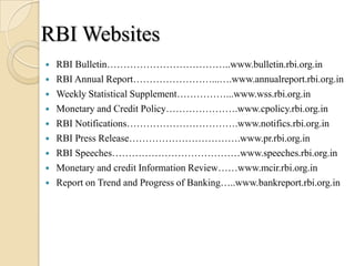 RBI Websites
   RBI Bulletin………………………………..www.bulletin.rbi.org.in
   RBI Annual Report……………………...….www.annualreport.rbi.org.in
   Weekly Statistical Supplement……………...www.wss.rbi.org.in
   Monetary and Credit Policy………………….www.cpolicy.rbi.org.in
   RBI Notifications…………………………….www.notifics.rbi.org.in
   RBI Press Release…………………………….www.pr.rbi.org.in
   RBI Speeches…………………………………www.speeches.rbi.org.in
   Monetary and credit Information Review……www.mcir.rbi.org.in
   Report on Trend and Progress of Banking…..www.bankreport.rbi.org.in
 