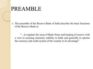 PREAMBLE

   The preamble of the Reserve Bank of India describe the basic functions
    of the Reserve Bank as


          “…to regulate the issue of Bank Notes and keeping of reserve with
    a view to securing monetary stability in India and generally to operate
    the currency and credit system of the country to its advantage”
 