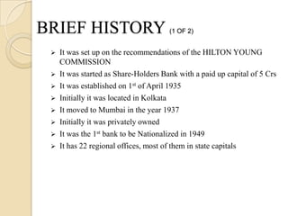 BRIEF HISTORY                          (1 OF 2)


    It was set up on the recommendations of the HILTON YOUNG
     COMMISSION
    It was started as Share-Holders Bank with a paid up capital of 5 Crs
    It was established on 1st of April 1935
    Initially it was located in Kolkata
    It moved to Mumbai in the year 1937
    Initially it was privately owned
    It was the 1st bank to be Nationalized in 1949
    It has 22 regional offices, most of them in state capitals
 