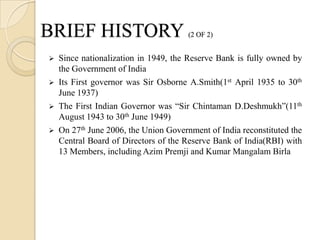BRIEF HISTORY                          (2 OF 2)


   Since nationalization in 1949, the Reserve Bank is fully owned by
    the Government of India
   Its First governor was Sir Osborne A.Smith(1st April 1935 to 30th
    June 1937)
   The First Indian Governor was “Sir Chintaman D.Deshmukh”(11th
    August 1943 to 30th June 1949)
   On 27th June 2006, the Union Government of India reconstituted the
    Central Board of Directors of the Reserve Bank of India(RBI) with
    13 Members, including Azim Premji and Kumar Mangalam Birla
 