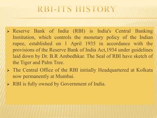 





Reserve Bank of India (RBI) is India's Central Banking
Institution, which controls the monetary policy of the Indian
rupee, established on 1 April 1935 in accordance with the
provisions of the Reserve Bank of India Act,1934 under guidelines
laid down by Dr. B.R Ambedhkar. The Seal of RBI have sketch of
the Tiger and Palm Tree.
The Central Office of the RBI initially Headquartered at Kolkata
now permanently at Mumbai.
RBI is fully owned by Government of India.

 