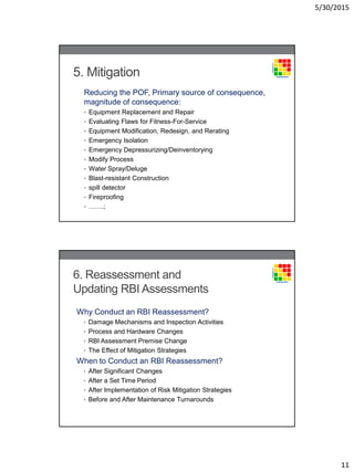 5/30/2015
11
5. Mitigation
Reducing the POF, Primary source of consequence,
magnitude of consequence:
• Equipment Replacement and Repair
• Evaluating Flaws for Fitness-For-Service
• Equipment Modification, Redesign, and Rerating
• Emergency Isolation
• Emergency Depressurizing/Deinventorying
• Modify Process
• Water Spray/Deluge
• Blast-resistant Construction
• spill detector
• Fireproofing
• …….;
6. Reassessment and
Updating RBI Assessments
Why Conduct an RBI Reassessment?
• Damage Mechanisms and Inspection Activities
• Process and Hardware Changes
• RBI Assessment Premise Change
• The Effect of Mitigation Strategies
When to Conduct an RBI Reassessment?
• After Significant Changes
• After a Set Time Period
• After Implementation of Risk Mitigation Strategies
• Before and After Maintenance Turnarounds
 