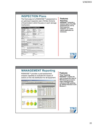 5/30/2015
22
The final output of a RISKWISE™ assessment is
an optimised inspection plan )‘Written Scheme
of Examination’) which focuses on each damage
mechanism.
Features
Reporting
RISKWISE™ presents a
detailed report of the RBI
assessment for use by
field inspection
engineers, or in other
reports application as
necessary.
RISKWISE™ provides a post-assessment
analysis capability to evaluate the impact of
actions on the risk distribution for all equipment.
Features
Time Tracking
RISKWISE™ enables the
user to assess the value of
RBI following successive
major inspections and
subsequent RBI updating,
eg. between Revision 0 and
Revision 1.
 