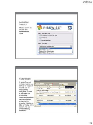 5/30/2015
24
Application
Selection
Chosse boilers as
Oil,Gas and
Process Plant
Suite
Current Table
A table of current
revision records or a
table of all proposal
records can be
displayed by
navigating to these
screens via the
shortcut bar.
These lengthy tables
can be organised
and sorted by
dragging the column
titles to the top of the
screen, into any
ordered display
hierarchy:
 