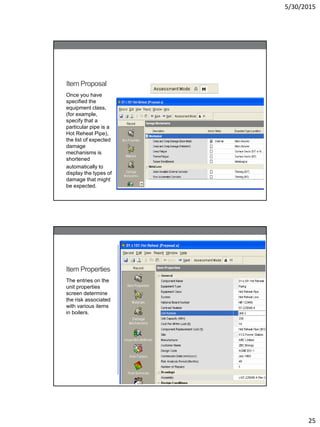 5/30/2015
25
Item Proposal
Once you have
specified the
equipment class,
(for example,
specify that a
particular pipe is a
Hot Reheat Pipe),
the list of expected
damage
mechanisms is
shortened
automatically to
display the types of
damage that might
be expected.
Item Properties
The entries on the
unit properties
screen determine
the risk associated
with various items
in boilers.
 