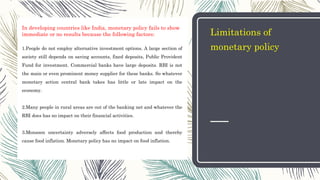 Limitations of
monetary policy
In developing countries like India, monetary policy fails to show
immediate or no results because the following factors:
1.People do not employ alternative investment options. A large section of
society still depends on saving accounts, fixed deposits, Public Provident
Fund for investment. Commercial banks have large deposits. RBI is not
the main or even prominent money supplier for these banks. So whatever
monetary action central bank takes has little or late impact on the
economy.
2.Many people in rural areas are out of the banking net and whatever the
RBI does has no impact on their financial activities.
3.Monsoon uncertainty adversely affects food production and thereby
cause food inflation. Monetary policy has no impact on food inflation.
 