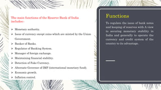 Functions
To regulate the issue of bank notes
and keeping of reserves with A view
to securing monetary stability in
India and generally to operate the
currency and credit system of the
country to its advantage.
The main functions of the Reserve Bank of India
includes:-
 Monetary authority.
 Issue of currency except coins which are minted by the Union
Government.
 Banker of Banks.
 Regulator of Banking System.
 Manager of foreign exchange.
 Maintaining financial stability.
 Detection of Fake Currency.
 Alternate Governor of IMF (international monetary fund).
 Economic growth.
 Inflation control.
 