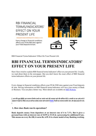 RBI Financial Terms/Indicators' Effect On Your Present Life
RBI FINANCIAL TERMS/INDICATORS'
EFFECT ON YOUR PRESENT LIFE
Here I have tried to explain RBI financial terms/indicators' effect on your present life. Usually,
we read about them in the newspaper. But you don't know the exact effect of RBI financial
terms/indicators effects on your present life.
Every change in financial conditions affects your FD & EMI rates against your Fixed deposits
& loan. Having information on RBI financial terms/indicators will save your money at Bank
or Business. You can plan a better way. More details are available on RBI Website.
[ आज मैंने कु छ RBI द्वारा सामान्य वित्तीय शब्दों का उपयोग करने की व्याख्या करने की कोवशश की है। आमतौर पर हम उनके बारे में
अखबार में पढ़ते हैं। लेवकन हम इन शतों का सटीक प्रभाि नहीं जानते हैं वित्तीय वथिवत का मतलब सािवि जमा और ईएमआई दरों पर है।
]
1. How does Bank run its operations?
Bank deposits money from depositors at an interest rate of 4 to 7.1%. But it gives a
personal loan with an interest rate of 10.99 to 15.10 & a processing fee additional if any.
This means on every Rs.100, it earns Rs. 6.99. It is a basic model of any Banking working.
 