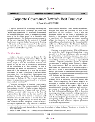 December Reserve Bank of India Bulletin 2004
1105
C M Y K
C M Y K
Corporate Governance: Towards Best Practices*
SHYAMALA GOPINATH
Corporate governance is increasingly demanding our
attention and has moved centrestage. The Enron and
WorldCom scandals in the U.S have amply demonstrated
the necessity of having a system of corporate governance
even in the developed world. In a liberalising and
deregulating country like India, corporate governance is
all the more important. In this context, it is indeed
heartening to note that Bankers’ conference is devoting
a full session on “corporate governance”. In this address
let me touch upon the basic cornerstones of corporate
governance in Indian banking sector.
THE BASIC ISSUE
Modern day corporations are known for the
separation of ownership and control. After all, the
managers are merely paid employees and the agency
theory taught us that the independent managers can
operate in a way that could be detrimental to the interests
of the shareholder. It is, thus necessary, to have a
mechanism by which the shareholders’ interest are
protected by the managers. It is here that corporate
governance can play a crucial role. What is corporate
governance then? I can do no better than to quote from
Professors Shleifer and Vishney, who defined corporate
governance as dealing with “the ways that suppliers of
finance to corporations assure themselves of getting a
return on their investment”.1
Corporate governance is however conceptually
different for banks. The business model of financial
intermediaries especially of banks envisages dealing in
the financial resources of others and most of their
liabilities constitute debt which are in the form of
deposits. Since depositors are the main suppliers of
finance to a bank, their interest is paramount and
therefore directors and officers of a bank should be
charged with a heightened duty to ensure the safety
and soundness of these enterprises. Banks are highly
leveraged organisations, they undertake maturity
transformation and hence create maturity mismatches
between their assets and liabilities and rely on the
confidence of their creditors. There is also the
contagion impact and the issue of maintaining the
integrity of the payments system in which banks play
a significant role. Corporate governance therefore
affects the interests of a larger cross-section of
stakeholders also has implications for financial stability
and is one of the key factors that determines the health
of the system and its ability to survive economic
shocks.
Corporate governance practices differ widely across
the world. In a highly dispersed shareholding system
normally it is the board of directors who are granted
the responsibility of monitoring executives (e.g., U.S).
On the other hand, allowing for concentrated and cross
shareholding, countries like Germany or Japan adopted
‘internal’ corporate governance systems. Corporate
governance for an emerging market economy (EME) has
an added dimension. After all, since the late 1980s /
early 1990s, the financial sector of a number of EMEs
has seen a wave of liberalisation and deregulation.
Greater deregulation in markets and in banks operations
requires better governance as more responsibility rests
with the Board and the management.
It is because banks are a critical component of the
economy that it is universally a regulated industry and
banks have access to safety nets. It would, however, be
erroneous to conclude that regulatory oversight is a
substitute to corporate governance. There exists
complementarity between regulation and corporate
governance in banking. Perhaps it is in this spirit that
the Bank for International Settlement (BIS) in discussing
enhancing corporate governance for banking organisation
observed that, “banking supervision cannot function as
well if sound corporate governance is not in place and
consequently, banking supervisors have a strong interest
in ensuring that there is effective corporate governance
in every banking organisation”.
* Address by Smt Shyamala Gopinath, Deputy Governor, Reserve Bank of India at the Bankers’ Conference on November 10,
2004 at New Delhi.
1
Shleifer, A and R. Vishney (1997): “A Survey of Corporate Governance”, Journal of Finance, Vol.52.
 
