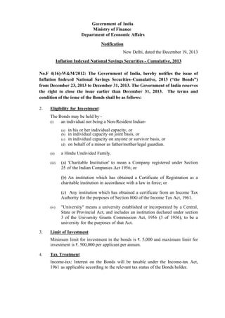 Government of India
Ministry of Finance
Department of Economic Affairs
Notification
New Delhi, dated the December 19, 2013
Inflation Indexed National Savings Securities - Cumulative, 2013
No.F 4(16)-W&M/2012: The Government of India, hereby notifies the issue of
Inflation Indexed National Savings Securities–Cumulative, 2013 (“the Bonds”)
from December 23, 2013 to December 31, 2013. The Government of India reserves
the right to close the issue earlier than December 31, 2013. The terms and
condition of the issue of the Bonds shall be as follows:
2.

Eligibility for Investment:
The Bonds may be held by (i)
an individual not being a Non-Resident Indian(a)
(b)
(c)
(d)

in his or her individual capacity, or
in individual capacity on joint basis, or
in individual capacity on anyone or survivor basis, or
on behalf of a minor as father/mother/legal guardian.

(ii)

a Hindu Undivided Family.

(iii)

(a) 'Charitable Institution' to mean a Company registered under Section
25 of the Indian Companies Act 1956; or
(b) An institution which has obtained a Certificate of Registration as a
charitable institution in accordance with a law in force; or
(c) Any institution which has obtained a certificate from an Income Tax
Authority for the purposes of Section 80G of the Income Tax Act, 1961.

(iv)

3.

"University" means a university established or incorporated by a Central,
State or Provincial Act, and includes an institution declared under section
3 of the University Grants Commission Act, 1956 (3 of 1956), to be a
university for the purposes of that Act.

Limit of Investment
Minimum limit for investment in the bonds is `. 5,000 and maximum limit for
investment is `. 500,000 per applicant per annum.

4.

Tax Treatment
Income-tax: Interest on the Bonds will be taxable under the Income-tax Act,
1961 as applicable according to the relevant tax status of the Bonds holder.

 