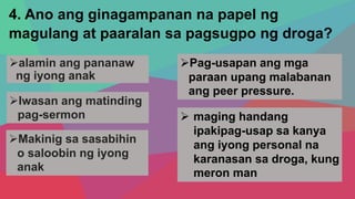 4. Ano ang ginagampanan na papel ng
magulang at paaralan sa pagsugpo ng droga?
alamin ang pananaw
ng iyong anak
Iwasan ang matinding
pag-sermon
Pag-usapan ang mga
paraan upang malabanan
ang peer pressure.
Makinig sa sasabihin
o saloobin ng iyong
anak
 maging handang
ipakipag-usap sa kanya
ang iyong personal na
karanasan sa droga, kung
meron man
 