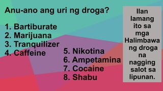 Anu-ano ang uri ng droga?
1. Bartiburate
2. Marijuana
3. Tranquilizer
4. Caffeine
Ilan
lamang
ito sa
mga
Halimbawa
ng droga
na
nagging
salot sa
lipunan.
5. Nikotina
6. Ampetamina
7. Cocaine
8. Shabu
 