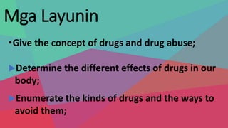 Mga Layunin
•Give the concept of drugs and drug abuse;
Determine the different effects of drugs in our
body;
Enumerate the kinds of drugs and the ways to
avoid them;
 