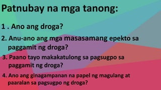 Patnubay na mga tanong:
1 . Ano ang droga?
2. Anu-ano ang mga masasamang epekto sa
paggamit ng droga?
3. Paano tayo makakatulong sa pagsugpo sa
paggamit ng droga?
4. Ano ang ginagampanan na papel ng magulang at
paaralan sa pagsugpo ng droga?
 