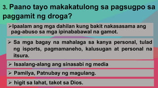 3. Paano tayo makakatulong sa pagsugpo sa
paggamit ng droga?
Ipaalam ang mga dahilan kung bakit nakasasama ang
pag-abuso sa mga ipinababawal na gamot.
 Sa mga bagay na mahalaga sa kanya personal, tulad
ng isports, pagmamaneho, kalusugan at personal na
itsura.
 Isaalang-alang ang sinasabi ng media
 higit sa lahat, takot sa Dios.
 Pamilya, Patnubay ng magulang.
 