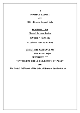 A
PROJECT REPORT
ON
RBI: - Reserve Bank of India
SUBMITTED BY
Dhanraj Laxman kadam
s.Y B.B. A (SEM-III)
(Academic year 2020-2021)
UNDER THE GUIDENCE OF
Prof. Fazilat Jagot
SUBMITTED TO
“SAVITRIBAI PHULE UNIVERSITY OF PUNE”
FOR
The Partial Fulfilment of Bachelor of Business Administration
 