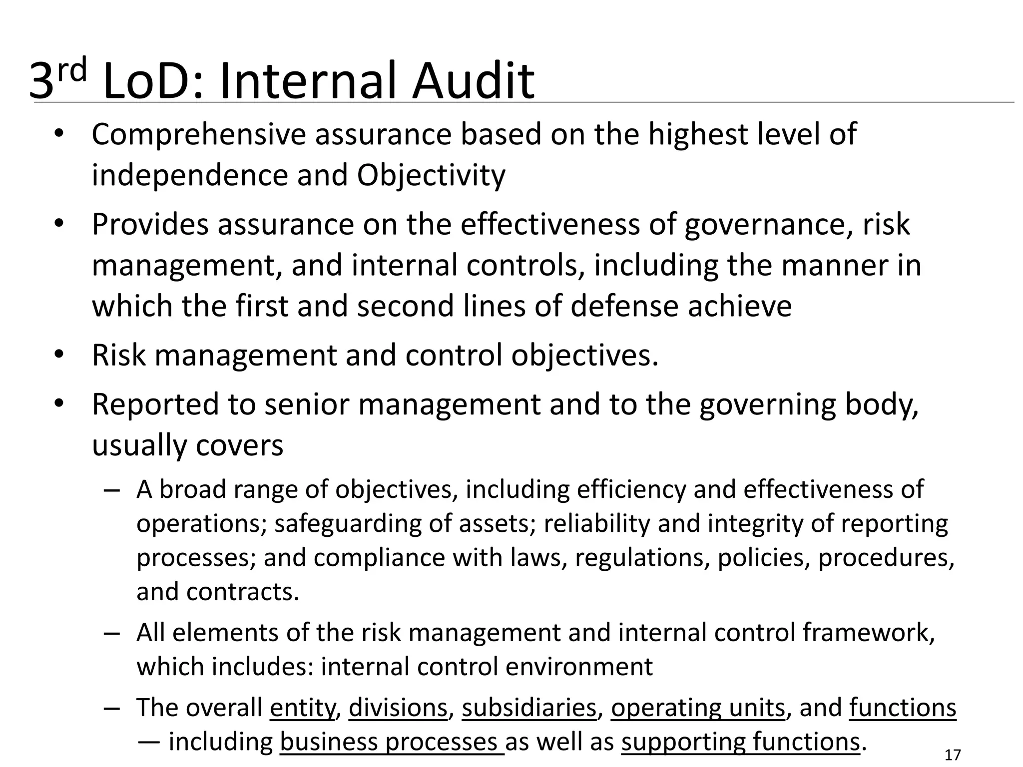 17
3rd LoD: Internal Audit
• Comprehensive assurance based on the highest level of
independence and Objectivity
• Provides assurance on the effectiveness of governance, risk
management, and internal controls, including the manner in
which the first and second lines of defense achieve
• Risk management and control objectives.
• Reported to senior management and to the governing body,
usually covers
– A broad range of objectives, including efficiency and effectiveness of
operations; safeguarding of assets; reliability and integrity of reporting
processes; and compliance with laws, regulations, policies, procedures,
and contracts.
– All elements of the risk management and internal control framework,
which includes: internal control environment
– The overall entity, divisions, subsidiaries, operating units, and functions
— including business processes as well as supporting functions.
 