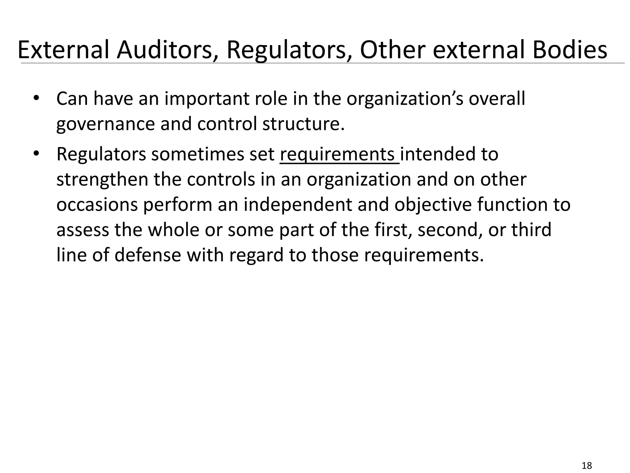 18
External Auditors, Regulators, Other external Bodies
• Can have an important role in the organization’s overall
governance and control structure.
• Regulators sometimes set requirements intended to
strengthen the controls in an organization and on other
occasions perform an independent and objective function to
assess the whole or some part of the first, second, or third
line of defense with regard to those requirements.
 