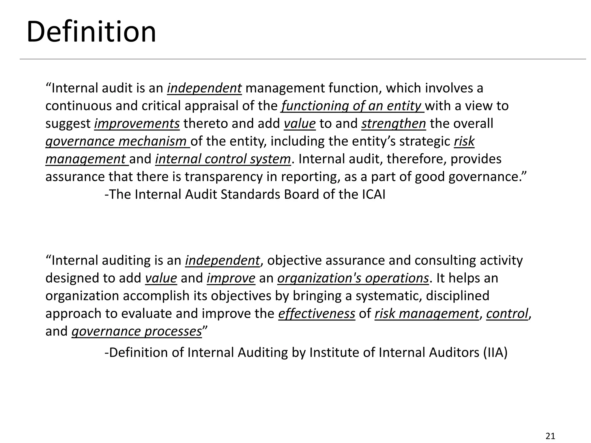 Definition
21
“Internal audit is an independent management function, which involves a
continuous and critical appraisal of the functioning of an entity with a view to
suggest improvements thereto and add value to and strengthen the overall
governance mechanism of the entity, including the entity’s strategic risk
management and internal control system. Internal audit, therefore, provides
assurance that there is transparency in reporting, as a part of good governance.”
-The Internal Audit Standards Board of the ICAI
“Internal auditing is an independent, objective assurance and consulting activity
designed to add value and improve an organization's operations. It helps an
organization accomplish its objectives by bringing a systematic, disciplined
approach to evaluate and improve the effectiveness of risk management, control,
and governance processes”
-Definition of Internal Auditing by Institute of Internal Auditors (IIA)
 