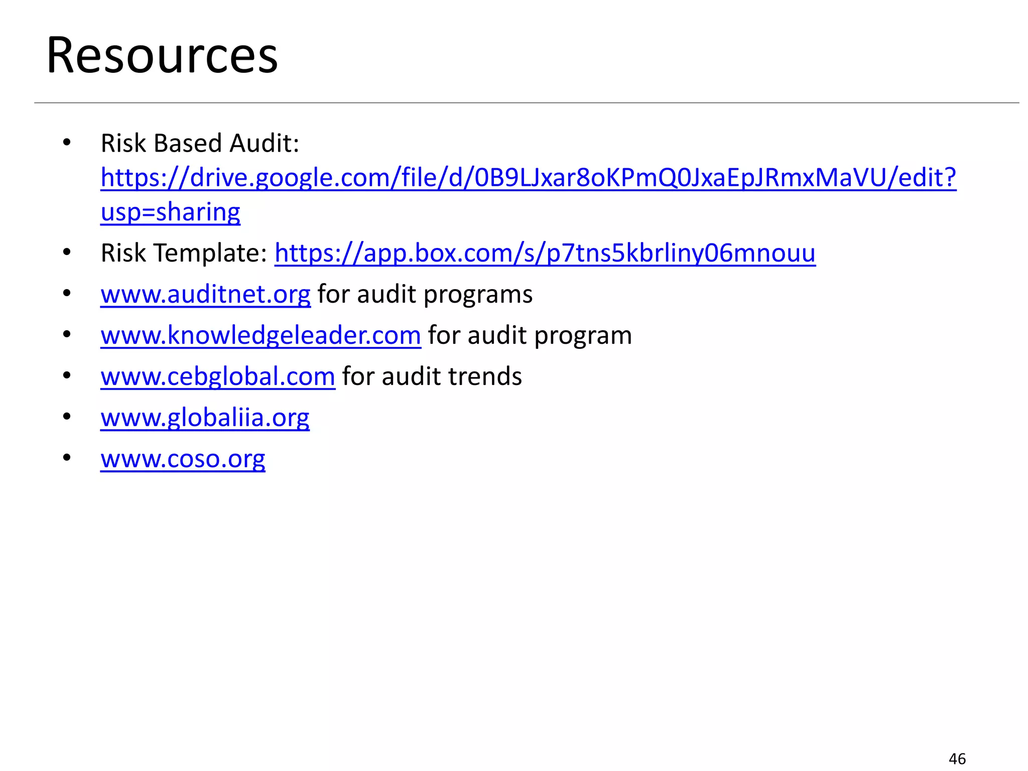 Resources
• Risk Based Audit:
https://drive.google.com/file/d/0B9LJxar8oKPmQ0JxaEpJRmxMaVU/edit?
usp=sharing
• Risk Template: https://app.box.com/s/p7tns5kbrliny06mnouu
• www.auditnet.org for audit programs
• www.knowledgeleader.com for audit program
• www.cebglobal.com for audit trends
• www.globaliia.org
• www.coso.org
46
 