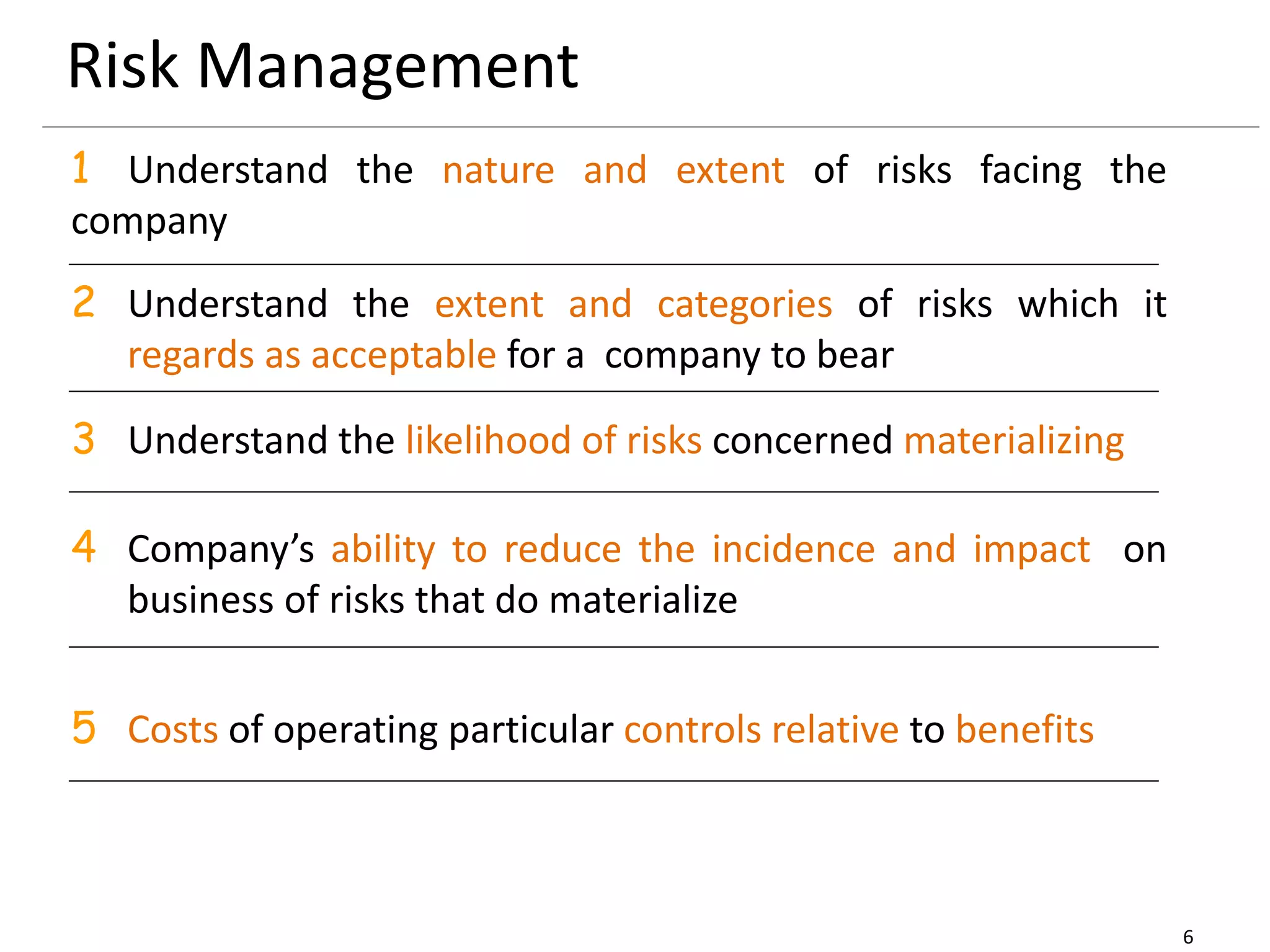 6
Risk Management
1 Understand the nature and extent of risks facing the
company
2 Understand the extent and categories of risks which it
regards as acceptable for a company to bear
3 Understand the likelihood of risks concerned materializing
4 Company’s ability to reduce the incidence and impact on
business of risks that do materialize
5 Costs of operating particular controls relative to benefits
 