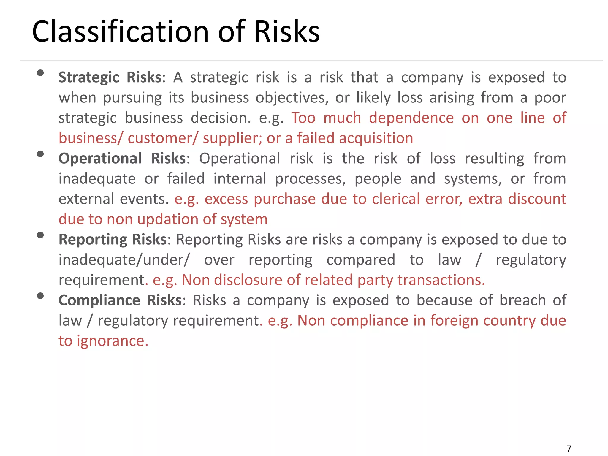 7
Classification of Risks
• Strategic Risks: A strategic risk is a risk that a company is exposed to
when pursuing its business objectives, or likely loss arising from a poor
strategic business decision. e.g. Too much dependence on one line of
business/ customer/ supplier; or a failed acquisition
• Operational Risks: Operational risk is the risk of loss resulting from
inadequate or failed internal processes, people and systems, or from
external events. e.g. excess purchase due to clerical error, extra discount
due to non updation of system
• Reporting Risks: Reporting Risks are risks a company is exposed to due to
inadequate/under/ over reporting compared to law / regulatory
requirement. e.g. Non disclosure of related party transactions.
• Compliance Risks: Risks a company is exposed to because of breach of
law / regulatory requirement. e.g. Non compliance in foreign country due
to ignorance.
 