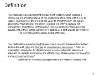 Definition
21
“Internal audit is an independent management function, which involves a
continuous and critical appraisal of the functioning of an entity with a view to
suggest improvements thereto and add value to and strengthen the overall
governance mechanism of the entity, including the entity’s strategic risk
management and internal control system. Internal audit, therefore, provides
assurance that there is transparency in reporting, as a part of good governance.”
-The Internal Audit Standards Board of the ICAI
“Internal auditing is an independent, objective assurance and consulting activity
designed to add value and improve an organization's operations. It helps an
organization accomplish its objectives by bringing a systematic, disciplined
approach to evaluate and improve the effectiveness of risk management, control,
and governance processes”
-Definition of Internal Auditing by Institute of Internal Auditors (IIA)
 