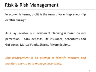5
Risk & Risk Management
In economic terms, profit is the reward for entrepreneurship
or “Risk Taking”
As a lay investor, our investment planning is based on risk
perception – bank deposits, life insurance, debentures and
GoI bonds, Mutual Funds, Shares, Private Equity….
Risk management is an attempt to identify, measure and
monitor risks– so as to manage uncertainty.
 