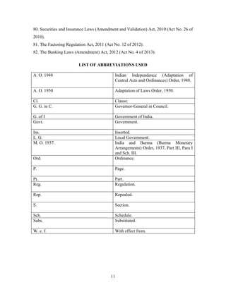 80. Securities and Insurance Laws (Amendment and Validation) Act, 2010 (Act No. 26 of
2010).
81. The Factoring Regulation Act, 2011 (Act No. 12 of 2012).
82. The Banking Laws (Amendment) Act, 2012 (Act No. 4 of 2013).
LIST OF ABBREVIATIONS USED
A. O. 1948 Indian Independence (Adaptation of
Central Acts and Ordinances) Order, 1948.
A. O. 1950 Adaptation of Laws Order, 1950.
Cl. Clause.
G. G. in C. Governor-General in Council.
G. of I Government of India.
Govt. Government.
Ins. Inserted.
L. G. Local Government.
M. O. 1937. India and Burma (Burma Monetary
Arrangements) Order, 1937, Part III, Para I
and Sch. III.
Ord. Ordinance.
P. Page.
Pt. Part.
Reg. Regulation.
Rep. Repealed.
S. Section.
Sch. Schedule.
Subs. Substituted.
W. e. f. With effect from.
11
 