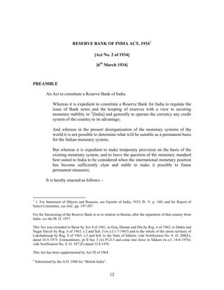 RESERVE BANK OF INDIA ACT, 19341
[Act No. 2 of 1934]
[6th
March 1934]
PREAMBLE
An Act to constitute a Reserve Bank of India.
Whereas it is expedient to constitute a Reserve Bank for India to regulate the
issue of Bank notes and the keeping of reserves with a view to securing
monetary stability in 2
[India] and generally to operate the currency any credit
system of the country to its advantage;
And whereas in the present disorganisation of the monetary systems of the
world it is not possible to determine what will be suitable as a permanent basis
for the Indian monetary system;
But whereas it is expedient to make temporary provision on the basis of the
existing monetary system, and to leave the question of the monetary standard
best suited to India to be considered when the international monetary position
has become sufficiently clear and stable to make it possible to frame
permanent measures;
It is hereby enacted as follows: -
1
1. For Statement of Objects and Reasons, see Gazette of India, 1933, Pt. V, p. 160; and for Report of
Select Committee, see ibid., pp. 197-207.
For the functioning of the Reserve Bank in or in relation to Burma, after the separation of that country from
India. see the M. O. 1937.
This Act was extended to Berar by Act 4 of 1941; to Goa, Daman and Diu by Reg. 6 of 1962; to Dadra and
Nagar Haveli by Reg. 6 of 1963, s.2 and Sch. I (w.e.f.1-7-1965) and to the whole of the union territory of
Lakshadweep by Reg. 8 of 1965, s.3 and Sch. to the State of Sikkim: vide Notification No. S. D. 208(E),
dated 16-5-1975. Extraordinary, pt II Sec 3 (ii) P1213 and come into force in Sikkim (w.e.f. 14-8-1976);
vide Notification No. S. O. 547 (E) dated 13.8.1976.
This Act has been supplemented by Act 28 of 1964.
2
Substituted by the A.O. 1948 for “British India”.
12
 
