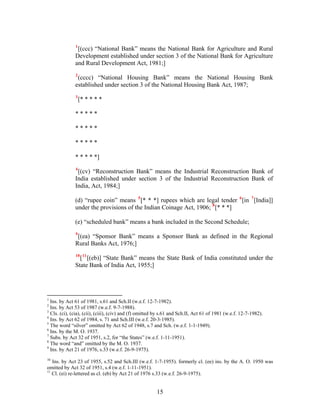 1
[(ccc) “National Bank” means the National Bank for Agriculture and Rural
Development established under section 3 of the National Bank for Agriculture
and Rural Development Act, 1981;]
2
(cccc) “National Housing Bank” means the National Housing Bank
established under section 3 of the National Housing Bank Act, 1987;
3
[* * * * *
* * * * *
* * * * *
* * * * *
* * * * *]
4
[(cv) “Reconstruction Bank” means the Industrial Reconstruction Bank of
India established under section 3 of the Industrial Reconstruction Bank of
India, Act, 1984;]
(d) “rupee coin” means 5
[* * *] rupees which are legal tender 6
[in 7
[India]]
under the provisions of the Indian Coinage Act, 1906; 8
[* * *]
(e) “scheduled bank” means a bank included in the Second Schedule;
9
[(ea) “Sponsor Bank” means a Sponsor Bank as defined in the Regional
Rural Banks Act, 1976;]
10
[11
[(eb)] “State Bank” means the State Bank of India constituted under the
State Bank of India Act, 1955;]
1
Ins. by Act 61 of 1981, s.61 and Sch.II (w.e.f. 12-7-1982).
2
Ins. by Act 53 of 1987 (w.e.f. 9-7-1988).
3
Cls. (ci), (cia), (cii), (ciii), (civ) and (f) omitted by s.61 and Sch.II, Act 61 of 1981 (w.e.f. 12-7-1982).
4
Ins. by Act 62 of 1984, s. 71 and Sch.III (w.e.f. 20-3-1985).
5
The word “silver” omitted by Act 62 of 1948, s.7 and Sch. (w.e.f. 1-1-1949).
6
Ins. by the M. O. 1937.
7
Subs. by Act 32 of 1951, s.2, for “the States” (w.e.f. 1-11-1951).
8
The word “and” omitted by the M. O. 1937.
9
Ins. by Act 21 of 1976, s.33 (w.e.f. 26-9-1975).
10
Ins. by Act 23 of 1955, s.52 and Sch.III (w.e.f. 1-7-1955). formerly cl. (ee) ins. by the A. O. 1950 was
omitted by Act 32 of 1951, s.4 (w.e.f. 1-11-1951).
11
Cl. (ei) re-lettered as cl. (eb) by Act 21 of 1976 s.33 (w.e.f. 26-9-1975).
15
 