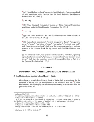 1
[(el) “Small Industries Bank” means the Small Industries Development Bank
of India established under Section 3 of the Small Industries Development
Bank of India Act, 1989”.]
2
[* * * * *]
3
[(fi) “State Financial Corporation” means any State Financial Corporation
established under the State Financial Corporations Act 1951;]
4
[* * * * *]
5
[(g) “Unit Trust” means the Unit Trust of India established under section 3 of
the Unit Trust of India Act, 1963;]
6
[(h) “agricultural operations”, “central co-operative bank”, “co-operative
society”, “crops”, “marketing of crops”, “pisciculture”, “regional rural bank”
and “State co-operative bank” shall have the meanings respectively assigned
to them in the National Bank for Agriculture and Rural Development Act,
1981;
(i) “co-operative bank”, “co-operative credit society”, “director”, “primary
agricultural credit society”, “primary co-operative bank” and “primary credit
society” shall have the meanings respectively assigned to them in Part V of
the Banking Regulation Act, 1949;]
CHAPTER II
INCORPORATION, 7
[CAPITAL], MANAGEMENT AND BUSINESS
3. Establishment and incorporation of Reserve Bank.
(1) A bank to be called the Reserve Bank of India shall be constituted for the
purposes of taking over the management of the currency from the 8
[Central
Government] and of carrying on the business of banking in accordance with the
provisions of this Act.
1
Ins. by Act. 39 of 1989.
2
Cls. (ci), (cia), (cii), (ciii), (civ) and (f) omitted by s.61 and Sch.II, of Act 61 of 1981 (w.e.f. 12-7- 1982).
3
Ins. by Act 24 of 1978, s.3 (w.e.f. 21-7-1978).
4
Cls. (f) to (k) ins. by the M. O. 1937, omitted by Act 11 of 1947, s.2 (w.e.f. 1-4-1947) and cl. (g) ins. by
Act 32 of 1951, s.4 (w.e.f. 1-11-1951) omitted by Act 62 of 1956, s.2 and Sch. (w.e.f. 1-11-1956).
5
Ins. by Act 52 of 1963, s.44 and Sch.II (w.e.f. 1-2-1964).
6
Ins. by Act 61 of 1981, s.61 and Sch.II (w.e.f. 12-7-1982).
7
Subs. by Act. 62 of 1948, s.7 and Sch., for “SHARE CAPITAL” (w.e.f. 1-1-1949).
8
Subs. by the M. O. 1937, for “G. G. in C.”.
16
 