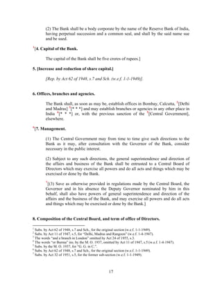 (2) The Bank shall be a body corporate by the name of the Reserve Bank of India,
having perpetual succession and a common seal, and shall by the said name sue
and be sued.
1
[4. Capital of the Bank.
The capital of the Bank shall be five crores of rupees.]
5. [Increase and reduction of share capital.]
[Rep. by Act 62 of 1948, s.7 and Sch. (w.e.f. 1-1-1949)].
6. Offices, branches and agencies.
The Bank shall, as soon as may be, establish offices in Bombay, Calcutta, 2
[Delhi
and Madras] 3
[* * *] and may establish branches or agencies in any other place in
India 4
[* * *] or, with the previous sanction of the 5
[Central Government],
elsewhere.
6
[7. Management.
(1) The Central Government may from time to time give such directions to the
Bank as it may, after consultation with the Governor of the Bank, consider
necessary in the public interest.
(2) Subject to any such directions, the general superintendence and direction of
the affairs and business of the Bank shall be entrusted to a Central Board of
Directors which may exercise all powers and do all acts and things which may be
exercised or done by the Bank.
7
[(3) Save as otherwise provided in regulations made by the Central Board, the
Governor and in his absence the Deputy Governor nominated by him in this
behalf, shall also have powers of general superintendence and direction of the
affairs and the business of the Bank, and may exercise all powers and do all acts
and things which may be exercised or done by the Bank.]
8. Composition of the Central Board, and term of office of Directors.
1
Subs. by Act 62 of 1948, s.7 and Sch., for the original section (w.e.f. 1-1-1949).
2
Subs. by Act 11 of 1947, s.5, for “Delhi, Madras and Rangoon” (w.e.f. 1-4-1947).
3
The words “and a branch in London” omitted by Act 24 of 1955, s.3.
4
The words “or Burma” ins. by the M. O. 1937, omitted by Act 11 of 1947, s.5 (w.e.f. 1-4-1947).
5
Subs. by the M. O. 1937, for “G. G. in C.”.
6
Subs. by Act 62 of 1948, s.7 and Sch., for the original section (w.e.f. 1-1-1949).
7
Subs. by Act 32 of 1951, s.5, for the former sub-section (w.e.f. 1-1-1949).
17
 