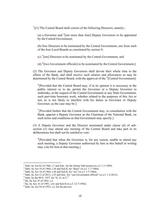 1
[(1) The Central Board shall consist of the following Directors, namely:-
(a) a Governor and 2
[not more than four] Deputy Governors to be appointed
by the Central Government;
(b) four Directors to be nominated by the Central Government, one from each
of the four Local Boards as constituted by section 9;
(c) 3
[ten] Directors to be nominated by the Central Government; and
(d) 4
[two Government officials] to be nominated by the Central Government;]
(2) The Governor and Deputy Governors shall devote their whole time to the
affairs of the Bank, and shall receive such salaries and allowances as may be
determined by the Central Board, with the approval of the 5
[Central Government]:
6
[Provided that the Central Board may, if in its opinion it is necessary in the
public interest so to do, permit the Governor or a Deputy Governor to
undertake, at the request of the Central Government or any State Government,
such part-time honorary work, whether related to the purposes of this Act or
not, as is not likely to interfere with his duties as Governor or Deputy
Governor, as the case may be:]
7
[Provided further that the Central Government may, in consultation with the
Bank, appoint a Deputy Governor as the Chairman of the National Bank, on
such terms and conditions as that Government may specify.]
(3) A Deputy Governor and the Director nominated under clause (d) of sub-
section (1) may attend any meeting of the Central Board and take part in its
deliberations but shall not be entitled to vote:
8
[Provided that when the Governor is, for any reason, unable to attend any
such meeting, a Deputy Governor authorised by him in this behalf in writing
may vote for him at that meeting.]
1
Subs. by Act 62 of 1948, s.7 and Sch., for the former Sub-section (w.e.f. 1-1-1949).
2
Subs. by Act 18 of 1964, s.38 and Sch.II, for “three” (w.e.f. 1-7-1964).
3
Subs. by Act 18 of 1964, s.38 and Sch.II, for “six” (w.e.f. 1-7-1964).
4
Subs. by Act 12 of 2012, s.35 and Sch., for “one Government official” (w.e.f. 1-2-2012).
5
Subs. by the M.O. 1937, for “G. G. in C.”.
6
Ins. by Act 35 of 1962, s.2.
7
Ins. by Act. 61 of 1981, s.61 and Sch.II (w.e.f. 12-7-1982).
8
Subs. by Act 54 of 1953, s.2, for the proviso.
18
 