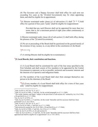 (4) The Governor and a Deputy Governor shall hold office for such term not
exceeding five years as the 1
[Central Government] may fix when appointing
them, and shall be eligible for re-appointment.
2
[A Director nominated under clause (c) of sub-section (1) shall 3
[* * *] hold
office for a period of four years 4
[and] 5
[shall be eligible for reappointment:
Provided that any such Director shall not be appointed for more than two
terms, that is, for a maximum period of eight years either continuously or
intermittently.]
A Director nominated under clause (d) of sub-section (1) shall hold office during
the pleasure of the 6
[Central Government].
(5) No act or proceeding of the Board shall be questioned on the ground merely of
the existence of any vacancy in, or any defect in the constitution of, the Board.
7
[8
* * * * *]
(7) A retiring Director shall be eligible for re-nomination.]
9
[9. Local Boards, their constitution and functions.
(1) A Local Board shall be constituted for each of the four areas specified in the
First Schedule and shall consist of five members to be appointed by the Central
Government to represent, as far as possible, territorial and economic interests and
the interests of co-operative and indigenous banks.
(2) The members of the Local Board shall elect from amongst themselves one
person to be the chairman of the Board.
10
[(3) Every member of a Local Board shall hold office for a term of four years
and] 11
[shall be eligible for reappointment:
1
Subs. by M. O. 1937 for “G. G. in C.”.
2
Subs. by Act 62 of 1948, s.7 and Sch., for the second paragraph (w.e.f. 1-1-1949).
3
The words, brackets and figure “subject to the provisions of sub-section (6)” omitted by Act 18 of 1964,
s.38 and Sch.II (w.e.f. 1-7-1964).
4
Ins. by Act 51 of 1974, s.4.
5
Subs. by Act 4 of 2013, s. 17 and Sch., for the words “thereafter until his successor shall have been
nominated” (w.e.f. 18-1-2013).
6
Subs. by M. O. 1937 for “G. G. in C.”.
7
Ins. by Act 62 of 1948, s.7 and Sch. (w.e.f. 1-1-1949).
8
Sub-section (6) omitted by Act 18 of 1964, s.38 and Sch.II (w.e.f. 1-7-1964).
9
Subs. by Act 62 of 1948, s.7 and Sch., for s.9 (w.e.f. 1-1-1949).
10
Subs. by Act 51 of 1974, s.5, for sub-section (3).
11
Subs. by Act 4 of 2013, s. 17 and Sch., for the words “thereafter until his successor shall have been
appointed and shall be eligible for re-appointment” (w.e.f. 18-1-2013).
19
 