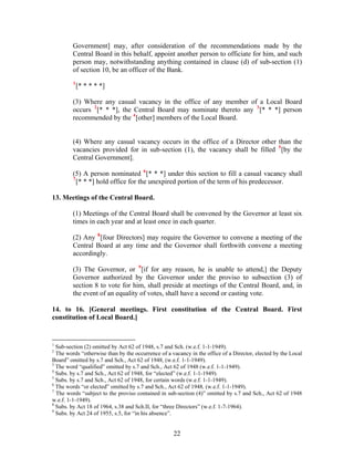 Government] may, after consideration of the recommendations made by the
Central Board in this behalf, appoint another person to officiate for him, and such
person may, notwithstanding anything contained in clause (d) of sub-section (1)
of section 10, be an officer of the Bank.
1
[* * * * *]
(3) Where any casual vacancy in the office of any member of a Local Board
occurs 2
[* * *], the Central Board may nominate thereto any 3
[* * *] person
recommended by the 4
[other] members of the Local Board.
(4) Where any casual vacancy occurs in the office of a Director other than the
vacancies provided for in sub-section (1), the vacancy shall be filled 5
[by the
Central Government].
(5) A person nominated 6
[* * *] under this section to fill a casual vacancy shall
7
[* * *] hold office for the unexpired portion of the term of his predecessor.
13. Meetings of the Central Board.
(1) Meetings of the Central Board shall be convened by the Governor at least six
times in each year and at least once in each quarter.
(2) Any 8
[four Directors] may require the Governor to convene a meeting of the
Central Board at any time and the Governor shall forthwith convene a meeting
accordingly.
(3) The Governor, or 9
[if for any reason, he is unable to attend,] the Deputy
Governor authorized by the Governor under the proviso to subsection (3) of
section 8 to vote for him, shall preside at meetings of the Central Board, and, in
the event of an equality of votes, shall have a second or casting vote.
14. to 16. [General meetings. First constitution of the Central Board. First
constitution of Local Board.]
1
Sub-section (2) omitted by Act 62 of 1948, s.7 and Sch. (w.e.f. 1-1-1949).
2
The words “otherwise than by the occurrence of a vacancy in the office of a Director, elected by the Local
Board” omitted by s.7 and Sch., Act 62 of 1948, (w.e.f. 1-1-1949).
3
The word “qualified” omitted by s.7 and Sch., Act 62 of 1948 (w.e.f. 1-1-1949).
4
Subs. by s.7 and Sch., Act 62 of 1948, for “elected” (w.e.f. 1-1-1949).
5
Subs. by s.7 and Sch., Act 62 of 1948, for certain words (w.e.f. 1-1-1949).
6
The words “or elected” omitted by s.7 and Sch., Act 62 of 1948, (w.e.f. 1-1-1949).
7
The words “subject to the proviso contained in sub-section (4)” omitted by s.7 and Sch., Act 62 of 1948
w.e.f. 1-1-1949).
8
Subs. by Act 18 of 1964, s.38 and Sch.II, for “three Directors” (w.e.f. 1-7-1964).
9
Subs. by Act 24 of 1955, s.5, for “in his absence”.
22
 