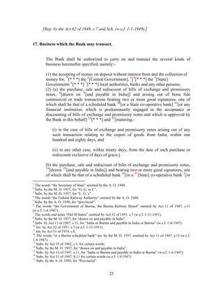 [Rep. by the Act 62 of 1948, s.7 and Sch. (w.e.f. 1-1-1949).]
17. Business which the Bank may transact.
The Bank shall be authorized to carry on and transact the several kinds of
business hereinafter specified, namely:-
(1) the accepting of money on deposit without interest from and the collection of
money for, 1
[* * *] the 2
[Central Government], 3
[4
[* * *] the 5
[State]
Governments 6
[* * *] 7
[* * *] local authorities, banks and any other persons;
(2) (a) the purchase, sale and rediscount of bills of exchange and promissory
notes, 8
[drawn on 9
[and payable in India]] and arising out of bona fide
commercial or trade transactions bearing two or more good signatures, one of
which shall be that of a scheduled bank 10
[or a State co-operative bank] 11
[or any
financial institution, which is predominantly engaged in the acceptance or
discounting of bills of exchange and promissory notes and which is approved by
the Bank in this behalf] 12
[* * *] and 13
[maturing,–
(i) in the case of bills of exchange and promissory notes arising out of any
such transaction relating to the export of goods from India, within one
hundred and eighty days, and
(ii) in any other case, within ninety days, from the date of such purchase or
rediscount exclusive of days of grace;]
(b) the purchase, sale and rediscount of bills of exchange and promissory notes,
14
[drawn 15
[and payable in India]] and bearing two or more good signatures, one
of which shall be that of a scheduled bank 16
[or a 17
[State] co-operative bank 1
[or
1
The words “the Secretary of State” omitted by the A. O. 1948.
2
Subs. by the M. O. 1937, for “G. G. in C”.
3
Subs. by the M. O. 1937, for “L. G.’s”.
4
The words “the Federal Railway Authority” omitted by the A. O. 1948.
5
Subs. by the A. O. 1950, for “provincial”.
6
The words “the Government of Burma, the Burma Railway Board” omitted by Act 11 of 1947, s.11
(w.e.f. 1-4-1947).
7
The words and letter “Part B States” omitted by Act 32 of 1951, s.7 (w.e.f. 1-11-1951).
8
Subs. by the M. O. 1937, for “drawn on and payable in India”.
9
Subs. by Act 11 of 1947, s.11, for “India or Burma and payable in India or Burma” (w.e.f. 1-4-1947).
10
Ins. by Act 32 of 1951, s.7 (w.e.f. 1-11-1951).
11
Ins. by Act 51 of 1974. s.6.
12
The words “or a Burma scheduled bank” ins. by the M. O. 1937, omitted by Act 11 of 1947, s.11 (w.e.f.
1-4-1947).
13
Subs. by Act 35 of 1962, s.3, for certain words.
14
Subs. by the M. O. 1937, for “drawn on and payable in India”.
15
Subs. by Act 11 of 1947, s.11, for “India or Burma and payable in India or Burma” (w.e.f. 1-4-1947).
16
Subs. by Act 11 of 1947, S.11 for certain words (w.e.f. 1.4.1947).
17
Subs. by the A. O. 1950, for “Provincial”.
23
 
