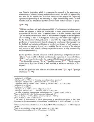 any financial institution, which is predominantly engaged in the acceptance or
discounting of bills of exchange and promissory notes and which is approved by
the Bank in this behalf] and drawn or issued for the purpose of 2
[financing
agricultural operations] or the marketing of crops, and maturing within 3
[fifteen
months] from the date of such purchase or rediscount, exclusive of days of grace;
4
[* * * * *]
5
[(bb) the purchase, sale and rediscount of bills of exchange and promissory notes
drawn and payable in India and bearing two or more good signatures, one of
which shall be that of a State Co-operative bank] or a State financial corporation
6
[or any financial institution, which is predominantly engaged in the acceptance
or discounting of bills of exchange and promissory notes and which is approved
by the Bank in this behalf, and drawn or issued for the purpose of financing the
production or marketing activities of cottage and small scale industries approved
by the Bank and maturing within twelve months from the date of such purchase or
rediscount, exclusive of days of grace, provided that the payment of the principal
and interest of such bills of exchange or promissory notes is fully guaranteed by
the State Government;]
(c) the purchase, sale and rediscount of bills of exchange and promissory notes
7
[drawn 8
[and payable in India]] and bearing the signature of a scheduled bank,
9
[* * *] and issued or drawn for the purpose of holding or trading in securities of
10
[the Central Government 11
[or a 12
[State] Government]] 13
[* * *] and maturing
within ninety days from the date of such purchase or rediscount, exclusive of days
of grace;
(3) (a) the purchase from and sale to scheduled banks 14
[* * *] of 15
[foreign
exchange] 16
[* * *].
1
Ins. by Act 51 of 1974, s.6.
2
Subs. by Act 51 of 1974, s.6 for “financing seasonal agricultural operations”.
3
Subs. by the Act 32 of 1951, s.7, for “nine months” (w.e.f. 1-11-1951).
4
Explanation added by Act 54 of 1953, s.3 omitted by Act 23 of 1965, s.4 (w.e.f. 1-3-1966).
5
Ins. by Act 54 of 1953, s.3.
6
Ins. by Act 51 of 1974, s.6.
7
Subs. by the M. O. 1937, for “drawn and payable in India”.
8
Subs. by the Act 11 of 1947, s.11, for certain words (w.e.f. 1-4-1947).
9
The words “or a Burma scheduled bank” omitted by s.11 Act 11 of 1947. (w.e.f. 1-4-1947).
10
Subs. by the M. O. 1937, for “the Government of India or a L. G.”
11
Subs. by the Act 11 of 1947, s.11, for certain words (w.e.f. 1-4-1947).
12
Subs. by the A. O. 1950, for “Provinicial”.
13
The words “or such securities of Part B States as may be specified in this behalf by the Central
Government on the recommendation of Central Board” omitted by Act 32 of 1951, s.7 (w.e.f. 1-11-1951).
14
The words “and Burma scheduled banks”, ins. by the M. O. 1937, omitted by Act 11 of 1947, s.11 (w.e.f.
1-4-1947).
15
Subs. by Act 62 of 1948, s.7 and Sch., for “sterling” (w.e.f. 1-1-1949).
16
Certain words omitted by Act 24 of 1978, s.4 (w.e.f. 21-7-1978).
24
 