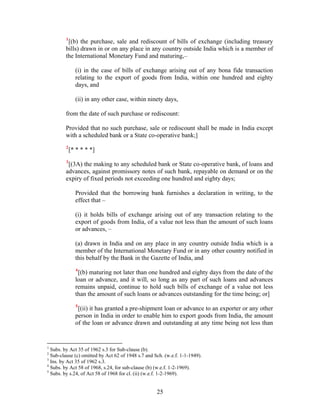 1
[(b) the purchase, sale and rediscount of bills of exchange (including treasury
bills) drawn in or on any place in any country outside India which is a member of
the International Monetary Fund and maturing,–
(i) in the case of bills of exchange arising out of any bona fide transaction
relating to the export of goods from India, within one hundred and eighty
days, and
(ii) in any other case, within ninety days,
from the date of such purchase or rediscount:
Provided that no such purchase, sale or rediscount shall be made in India except
with a scheduled bank or a State co-operative bank;]
2
[* * * * *]
3
[(3A) the making to any scheduled bank or State co-operative bank, of loans and
advances, against promissory notes of such bank, repayable on demand or on the
expiry of fixed periods not exceeding one hundred and eighty days;
Provided that the borrowing bank furnishes a declaration in writing, to the
effect that –
(i) it holds bills of exchange arising out of any transaction relating to the
export of goods from India, of a value not less than the amount of such loans
or advances, –
(a) drawn in India and on any place in any country outside India which is a
member of the International Monetary Fund or in any other country notified in
this behalf by the Bank in the Gazette of India, and
4
[(b) maturing not later than one hundred and eighty days from the date of the
loan or advance, and it will, so long as any part of such loans and advances
remains unpaid, continue to hold such bills of exchange of a value not less
than the amount of such loans or advances outstanding for the time being; or]
5
[(ii) it has granted a pre-shipment loan or advance to an exporter or any other
person in India in order to enable him to export goods from India, the amount
of the loan or advance drawn and outstanding at any time being not less than
1
Subs. by Act 35 of 1962 s.3 for Sub-clause (b).
2
Sub-clause (c) omitted by Act 62 of 1948 s.7 and Sch. (w.e.f. 1-1-1949).
3
Ins. by Act 35 of 1962 s.3.
4
Subs. by Act 58 of 1968, s.24, for sub-clause (b) (w.e.f. 1-2-1969).
5
Subs. by s.24, of Act 58 of 1968 for cl. (ii) (w.e.f. 1-2-1969).
25
 