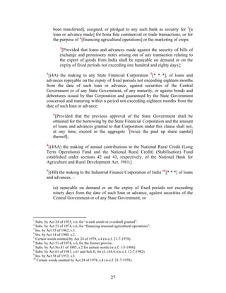 been transferred], assigned, or pledged to any such bank as security for 1
[a
loan or advance made] for bona fide commercial or trade transactions, or for
the purpose of 2
[financing agricultural operations] or the marketing of crops:
3
[Provided that loans and advances made against the security of bills of
exchange and promissory notes arising out of any transaction relating to
the export of goods from India shall be repayable on demand or on the
expiry of fixed periods not exceeding one hundred and eighty days];
4
[(4A) the making to any State Financial Corporation 5
[* * *], of loans and
advances repayable on the expiry of fixed periods not exceeding eighteen months
from the date of such loan or advance, against securities of the Central
Government or of any State Government, of any maturity, or against bonds and
debentures issued by that Corporation and guaranteed by the State Government
concerned and maturing within a period not exceeding eighteen months from the
date of such loan or advance:
6
[Provided that the previous approval of the State Government shall be
obtained for the borrowing by the State Financial Corporation and the amount
of loans and advances granted to that Corporation under this clause shall not,
at any time, exceed in the aggregate 7
[twice the paid up share capital]
thereof];
8
[(4AA) the making of annual contributions to the National Rural Credit (Long
Term Operations) Fund and the National Rural Credit] (Stabilisation) Fund
established under sections 42 and 43, respectively, of the National Bank for
Agriculture and Rural Development Act, 1981;]
9
[(4B) the making to the Industrial Finance Corporation of India 10
[* * *] of loans
and advances, –
(a) repayable on demand or on the expiry of fixed periods not exceeding
ninety days from the date of such loan or advance, against securities of the
Central Government or of any State Government; or
1
Subs. by Act 24 of 1955, s.6, for “a cash credit or overdraft granted”.
2
Subs. by Act 51 of 1974, s.6, for “financing seasonal agricultural operations”.
3
Ins. by Act 35 of 1962, s.3.
4
Ins. by Act 14 of 1960. s.2.
5
Certain words omitted by Act 24 of 1978, s.4 (w.e.f. 21-7-1978).
6
Subs. by Act 51 of 1974, s.6, for the former proviso.
7
Subs. by Act No.81 of 1985, s.2 for certain words (w.e.f. 1-5-1986).
8
Subs. by Act 61 of 1981, s.61 and Sch.II, for cl. (4AA) (w.e.f. 12-7-1982).
9
Ins. by Act 54 of 1953, s.3.
10
Certain words omitted by Act 24 of 1978, s.4 (w.e.f. 21-7-1978).
27
 