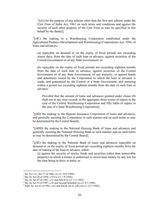 1
[(iii) for the purpose of any scheme other than the first unit scheme under the
Unit Trust of India Act, 1963 on such terms and conditions and against the
security of such other property of the Unit Trust as may be specified in this
behalf by the Bank]];
2
[(4C) the making to a Warehousing Corporation established under the
Agricultural Produce (Development and Warehousing) Corporations Act, 1956, of
loans and advances, –
(a) repayable on demand or on the expiry of fixed periods not exceeding
ninety days, from the date of such loan or advance, against securities of the
Central Government or of any State Government, or
(b) repayable on the expiry of fixed periods not exceeding eighteen months
from the date of such loan or advance, against securities of the Central
Government or of any State Government, of any maturity, or against bonds
and debentures issued by the Corporation to which the loan or advance is
made, and guaranteed by the Central or a State Government, and maturing
within a period not exceeding eighteen months from the date of such loan or
advance:
Provided that the amount of loans and advances granted under clause (b)
shall not at any time exceed, in the aggregate, three crores of rupees in the
case of the Central Warehousing Corporation and fifty lakhs of rupees in
the case of a State Warehousing Corporation];
3
[(4D) the making to the Deposit Insurance Corporation of loans and advances;
and generally assisting the Corporation in such manner and on such terms as may
be determined by the Central Board];
4
[(4DD) the making to the National Housing Bank of loans and advances and
generally assisting the National Housing Bank in such manner and on such terms
as may be determined by the Central Board];
5
[(4E) the making to the National Bank of loans and advances repayable on
demand or on the expiry of fixed period not exceeding eighteen months from the
date of making of the loan or advance, either-
(i) against the security of stocks, funds and securities (other than immovable
property) in which a trustee is authorised to invest trust money by any law for
the time being in force in India; or
1
Ins. by s.11, Act 17 of 1966. (w.e.f. 10-6-1966).
2
Ins. by Act 28 of 1956, s.55 (w.e.f. 1-8-1956).
3
Ins. by Act 47 of 1961, s.51 and Sch.II (w.e.f. 1-1-1962).
4
Ins. by Act 53 of 1987, s.56 and Second Schedule (w.e.f. 9-7-1988).
5
Subs. by Act 61 of 1981, s.61 and Sch.II, for cl. (4E) (w.e.f. 12-7-1982).
29
 